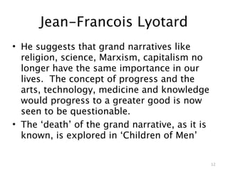 Jean-Francois Lyotard
• He suggests that grand narratives like
  religion, science, Marxism, capitalism no
  longer have the same importance in our
  lives. The concept of progress and the
  arts, technology, medicine and knowledge
  would progress to a greater good is now
  seen to be questionable.
• The ‘death’ of the grand narrative, as it is
  known, is explored in ‘Children of Men’

                                                 12
 