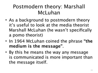 Postmodern theory: Marshall
           McLuhan
• As a background to postmodern theory
  it’s useful to look at the media theorist
  Marshall McLuhan (he wasn’t speciﬁcally
  a pomo theorist)
• In 1964 McLuhan coined the phrase “the
  medium is the message”.
• By this he means the way any message
  is communicated is more important than
  the message itself.
                                          15
 