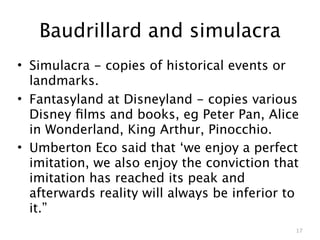 Baudrillard and simulacra
• Simulacra - copies of historical events or
  landmarks.
• Fantasyland at Disneyland - copies various
  Disney ﬁlms and books, eg Peter Pan, Alice
  in Wonderland, King Arthur, Pinocchio.
• Umberton Eco said that ‘we enjoy a perfect
  imitation, we also enjoy the conviction that
  imitation has reached its peak and
  afterwards reality will always be inferior to
  it.”
                                              17
 