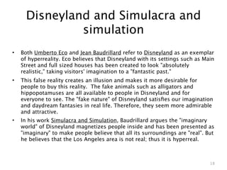 Disneyland and Simulacra and
               simulation
•   Both Umberto Eco and Jean Baudrillard refer to Disneyland as an exemplar
    of hyperreality. Eco believes that Disneyland with its settings such as Main
    Street and full sized houses has been created to look "absolutely
    realistic," taking visitors' imagination to a "fantastic past."
•   This false reality creates an illusion and makes it more desirable for
    people to buy this reality. The fake animals such as alligators and
    hippopotamuses are all available to people in Disneyland and for
    everyone to see. The "fake nature" of Disneyland satisﬁes our imagination
    and daydream fantasies in real life. Therefore, they seem more admirable
    and attractive.
•   In his work Simulacra and Simulation, Baudrillard argues the "imaginary
    world" of Disneyland magnetizes people inside and has been presented as
    "imaginary" to make people believe that all its surroundings are "real". But
    he believes that the Los Angeles area is not real; thus it is hyperreal.



                                                                              18
 