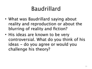 Baudrillard
• What was Baudrillard saying about
  reality and reproduction or about the
  blurring of reality and ﬁction?
• His ideas are known to be very
  controversial. What do you think of his
  ideas - do you agree or would you
  challenge his theory?


                                        19
 