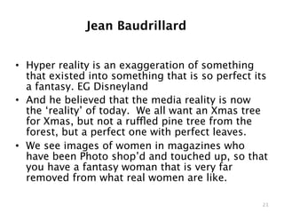 Jean Baudrillard


• Hyper reality is an exaggeration of something
  that existed into something that is so perfect its
  a fantasy. EG Disneyland
• And he believed that the media reality is now
  the ‘reality’ of today. We all want an Xmas tree
  for Xmas, but not a ruffled pine tree from the
  forest, but a perfect one with perfect leaves.
• We see images of women in magazines who
  have been Photo shop’d and touched up, so that
  you have a fantasy woman that is very far
  removed from what real women are like.

                                                  21
 