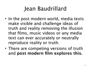 Jean Baudrillard
• In the post modern world, media texts
  make visible and challenge ideas of
  truth and reality removing the illusion
  that ﬁlms, music videos or any media
  text can ever accurately or neutrally
  reproduce reality or truth.
• There are competing versions of truth
  and post modern ﬁlm explores this.

                                            22
 