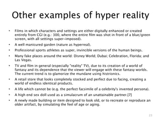 Other examples of hyper reality
•   Films in which characters and settings are either digitally enhanced or created
    entirely from CGI (e.g.: 300, where the entire ﬁlm was shot in front of a blue/green
    screen, with all settings super-imposed).
•   A well manicured garden (nature as hyperreal).
•   Professional sports athletes as super, invincible versions of the human beings.
•   Many fake places around the world: Disney World; Dubai; Celebration, Florida; and
    Las Vegas.
•   TV and ﬁlm in general (especially "reality" TV), due to its creation of a world of
    fantasy and its dependence that the viewer will engage with these fantasy worlds.
    The current trend is to glamorize the mundane using histrionics.
•   A retail store that looks completely stocked and perfect due to facing, creating a
    world of endless identical products.
•   A life which cannot be (e.g. the perfect facsimile of a celebrity's invented persona).
•   A high end sex doll used as a simulacrum of an unattainable partner.[7]
•   A newly made building or item designed to look old, or to recreate or reproduce an
    older artifact, by simulating the feel of age or aging.


                                                                                         23
 