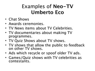 Examples of Neo-TV
              Umberto Eco
•   Chat Shows
•   Awards ceremonies.
•   TV News items about TV Celebrities.
•   TV documentaries about making TV
    programmes.
•   TV Quiz Shows about TV shows.
•   TV shows that allow the public to feedback
    on other TV shows.
•   Ads which recycle or spoof older TV ads.
•   Games/Quiz shows with TV celebrities as
    contestants.
 