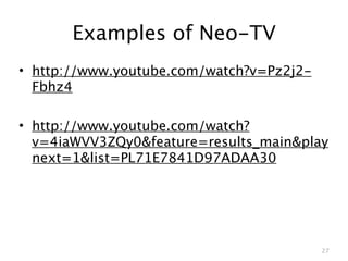 Examples of Neo-TV
• http://www.youtube.com/watch?v=Pz2j2-
  Fbhz4

• http://www.youtube.com/watch?
  v=4iaWVV3ZQy0&feature=results_main&play
  next=1&list=PL71E7841D97ADAA30




                                          27
 