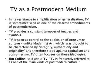 TV as a Postmodern Medium
• In its resistance to simpliﬁcation or generalisation, TV
  is sometimes seen as one of the clearest embodiments
  of postmodernism.
• TV provides a constant turnover of images and
  symbols.
• TV is seen as central to the explosion of consumer
  culture – unlike Modernist Art, which was thought to
  be characterised by “integrity, authenticity and
  originality” and therefore stood against capitalism and
  consumerism, TV often focuses on these ideologies.
• Jim Collins said about TV: “TV is frequently referred to
  as one of the main kinds of postmodern culture.”
 