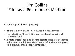 Jim Collins
    Film as a Postmodern Medium


• He analysed ﬁlms by saying:

• There is a new divide in Hollywood today, between
• the eclectic or ‘hybrid’ ﬁlm one one hand, smart and
  ‘knowing’ and
• a more traditional kind of ﬁlm keen to endorse ‘authentic’
  values and a solid, traditional sense of reality, as opposed
  to a playful sense of representations.
 