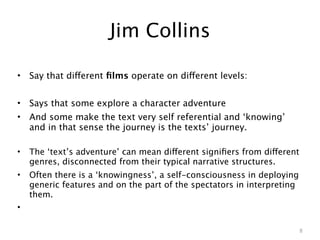 Jim Collins

•   Say that different ﬁlms operate on different levels:


•   Says that some explore a character adventure
•   And some make the text very self referential and ‘knowing’
    and in that sense the journey is the texts’ journey.

•   The ‘text’s adventure’ can mean different signiﬁers from different
    genres, disconnected from their typical narrative structures.
•   Often there is a ‘knowingness’, a self-consciousness in deploying
    generic features and on the part of the spectators in interpreting
    them.
•

                                                                         8
 
