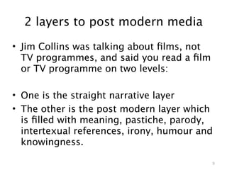 2 layers to post modern media
• Jim Collins was talking about ﬁlms, not
  TV programmes, and said you read a ﬁlm
  or TV programme on two levels:

• One is the straight narrative layer
• The other is the post modern layer which
  is ﬁlled with meaning, pastiche, parody,
  intertexual references, irony, humour and
  knowingness.

                                            9
 