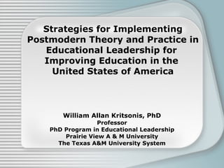 Strategies for Implementing Postmodern Theory and Practice in Educational Leadership for  Improving Education in the  United States of America William Allan Kritsonis, PhD Professor PhD Program in Educational Leadership Prairie View A & M University The Texas A&M University System 
