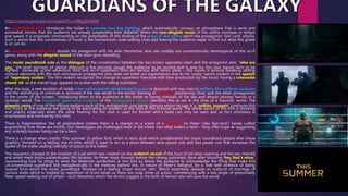 An establishing shot introduces the trailer in extreme low key lighting, which automatically conveys an atmosphere that is eerie and
somewhat mimics that the audience are already suspending their disbelief. When the non-diegetic music of the violins increases in tempo
and speed, it is enigmatic commenting on the potentiality of this finding of the prop of this globe which the protagonist ‘Star Lord’ attains.
Such a sense that this commentary of music is the hermeneutic code adding clues and leaving the audience eager to find out what this globe
is or can do.
An over-the-shoulder shot reveals the antagonist with his alien henchmen who are notably are conventionally stereotypical of the sci-fi
genre, along with the diegetic sound of the alien guns reloading.
The music soundtrack cuts as the dialogue of the conversation between the two binary opposites meet and the antagonist asks: “who are
you,” the brief moment of silence although a few seconds causes the audience to be excited and in awe for this new marvel hero to be
sighted. Generally action adventure films and sci-fi superhero films are serious with minor jokes – this movie is ground breaking adding
comical elements with this anti-sterotypical protagonist who does not meet our expectations due to his ‘cocky’ nature evident in the speech
of “legendary outlaw.” The film makers recognise this change in superhero franchise with their production by the music having a crescendo
choral ‘ah’ as the marvel logo appears on screen with the rolling transition.
After the logo, a new location of inside a law enforcement establishment scene is depicted with two men in military like uniform costume
and the identifying of criminals is mirrored of the real world in the similar framing of mid shot positioning ‘Drax’ and the other protagonists
in the centre of the screen; introducing them to the audience in this trailer as being criminals of the law and almost phoney heroes in a
dystopic world. The computer generated imagery of the holographic screen identifies this as set in the time of a futuristic world. The
diegetic voice of one of the officers explains each of the protagonists, one being Gamora whom he says is a “soldier, assassin” continues this
this shock as the audience are going to be associating an assassin as the hero in this fictional world. The whole layout of this film is mocking
and playful especially when the same framing for the shot is used for Rocket who’s head can only be seen and so he’s shortness is
emphasised and mocked by this shot.
There is fragmentation like all postmodern trailers there is a change to a scene of a close-up on Peter (‘aka Star-lord’) hands cuffed
augmenting how these are misfits. Our stereotypes are challenged even in the trailer into what makes a hero – they offer hope as suggesting
any ordinary human being can be a hero.
There is a change when credits ‘This summer’ in yellow font: which is retro style which compliments the music soundtrack played after these
graphics ‘Hooked on a feeling’ era of time, which is used to act as a pivot between slow paced cuts and fast paced cuts that increases the
speed of the trailer adding intensity of action to the trailer.
The sequence changes to the location of a jail which was created via the ambient sound of the buzz of jail door opening and the bar chained
and wired mesh doors authenticates this location. As Peter steps through before the closing automatic door after shouting ‘hey that’s mine,’
representing how he clings to what the Walkman symbolises to him and so drives the audience to acknowledge the thing that make this
unconventional superhero tick metaphorically is the memory behind this. In return of Peter’s defiance, he is met with violence of being
tasered from which the music soundtrack ‘Hooked on a feeling’ singer shouts ‘ahh.’ Which essentially releases an outburst of montage of
various shots which is marked by repetition of drum beats as there are snap shots of action, commencing with a low angle of presumably
Peter speed walking out of prison – such liberation which the drums suggest is the birth of heroes who will save the world.
https://www.youtube.com/watch?v=d96cjJhvlMA
 