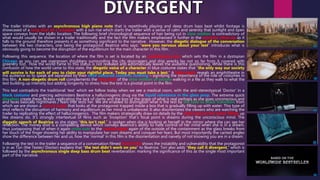 The trailer initiates with an asynchronous high piano note that is repetitively playing and deep drum bass beat whilst footage is
showcased of a long shot of a meadow with a sun rise which starts the trailer with a sense of calm and serenity that sunlight and open
space conveys from the idyllic location. The following brief chronological sequence of hair being cut in slow motion is contradictory of
what would usually be shown in a trailer traditionally and the fact the film makers emphasised it further in the extreme close-up as it
falls to the ground therefore presents it as something significant to the narrative. However, the diegetic dialogue of the conversation
between the two characters, one being the protagonist Beatrice who says: “were you nervous about your test” introduces what is
obviously going to become the disruption of the equilibrium for the main character in this film.
Following this sequence, the location of where the film is set is located by an establishing shot which sets the film in a dystopian
Chicago as you can see overgrown shrubbery surrounding the city skyscrapers and ship wrecks lay not so far from it covered with
greenery too. How the world came to this status is not revealed and automatically leaves the audience questioning. While there is this
confusion of how the world came to this state, the diegetic voice of a character in blue costume states that “the only way our society
will survive is for each of you to claim your rightful place. Today you must take a test.” A high angle reveals an amphitheatre in
the audience so to speak are separated by their solid coloured costume clothing – signifying the importance of the role of costumes in
this film. A non-diegetic drum roll complements the long shot of the slow motion of people walking in a file as they walk to what the
test building up intensity but adding longevity to stress how the test is a pivotal point in the film.
This text contradicts the traditional ‘test’ which we follow today when we see a medical room, with the anti-stereotypical ‘Doctor’ in a
black costume and piercing administers Beatrice a hallucinogenic drug via the liquid substance in the glass prop. The extreme quick
dissolves create these flickers replicating the lack of clarity and the loss of the grasp of what is real perhaps as she goes unconscious and
and faces basically nightmares / fears that tests her. We are enabled to distinguish what is the test by the fade to black transition from
which we are shown a canted angle that looks at the protagonist trapped inside a box that is gradually filling up with water. This type of
shot reflects the disruption of harmony and equilibrium as her mind is unbalanced. It also disorientates the viewers who are watching the
trailer by replicating the effect of hallucinogenics. The film makers strategically draw on details by the close-ups on the water filling up
like dreams do. It’s strongly intertextual of films such as ‘Inception’ that’s focal point is dreams during the unconscious mind. The
diegetic speech of Beatrice as she states “this isn’t real,” is spoken when she is looking at herself in the mirror where she can see her
reflection. The money shot is a compelling device which conveys Beatrice’s ability to have control of her mind when she is in a dream,
thus juxtaposing that of when it again cross cuts to the canted angle again of the outside of the containment as the glass breaks from
her touch of the finger showing her ability to manipulate her own dreams and conquer her fears. But most importantly the canted angles
show the difference between her and us, how the ‘normal’ in this film is the disorientation and naivety of not knowing you are in a dream.
Following the test in the trailer a sequence of a conversation filmed hand-held shows the instability and vulnerability that the protagonist
is in as Tori (the Tester/ Doctor) explains that “the test didn’t work on you” to Beatrice. Tori also adds “they call it divergent,” which is
followed by the asynchronous single deep bass drum beat reverberation: marking the significance of this as the single most important
part of the narrative.
 