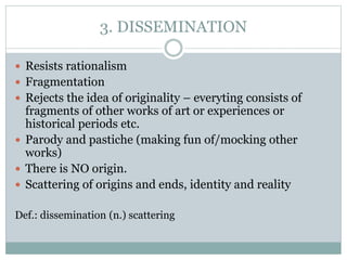 3. DISSEMINATION
 Resists rationalism
 Fragmentation
 Rejects the idea of originality – everyting consists of
fragments of other works of art or experiences or
historical periods etc.
 Parody and pastiche (making fun of/mocking other
works)
 There is NO origin.
 Scattering of origins and ends, identity and reality
Def.: dissemination (n.) scattering
 