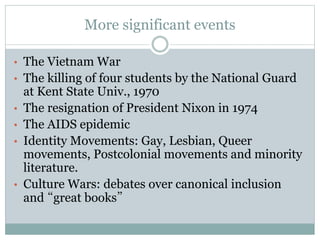More significant events
• The Vietnam War
• The killing of four students by the National Guard
at Kent State Univ., 1970
• The resignation of President Nixon in 1974
• The AIDS epidemic
• Identity Movements: Gay, Lesbian, Queer
movements, Postcolonial movements and minority
literature.
• Culture Wars: debates over canonical inclusion
and “great books”
 