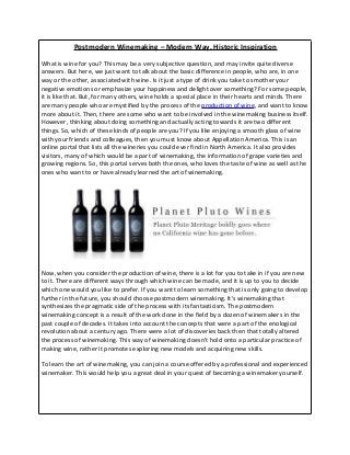 Postmodern Winemaking – Modern Way, Historic Inspiration
What is wine for you? This may be a very subjective question, and may invite quite diverse
answers. But here, we just want to talk about the basic difference in people, who are, in one
way or the other, associated with wine. Is it just a type of drink you take to smother your
negative emotions or emphasize your happiness and delight over something? For some people,
it is like that. But, for many others, wine holds a special place in their hearts and minds. There
are many people who are mystified by the process of the production of wine, and want to know
more about it. Then, there are some who want to be involved in the winemaking business itself.
However, thinking about doing something and actually acting towards it are two different
things. So, which of these kinds of people are you? If you like enjoying a smooth glass of wine
with your friends and colleagues, then you must know about Appellation America. This is an
online portal that lists all the wineries you could ever find in North America. It also provides
visitors, many of which would be a part of winemaking, the information of grape varieties and
growing regions. So, this portal serves both the ones, who loves the taste of wine as well as the
ones who want to or have already learned the art of winemaking.
Now, when you consider the production of wine, there is a lot for you to take in if you are new
to it. There are different ways through which wine can be made, and it is up to you to decide
which one would you like to prefer. If you want to learn something that is only going to develop
further in the future, you should choose postmodern winemaking. It's winemaking that
synthesizes the pragmatic side of the process with its fantasticism. The postmodern
winemaking concept is a result of the work done in the field by a dozen of winemakers in the
past couple of decades. It takes into account the concepts that were a part of the enological
revolution about a century ago. There were a lot of discoveries back then that totally altered
the process of winemaking. This way of winemaking doesn't hold onto a particular practice of
making wine, rather it promotes exploring new models and acquiring new skills.
To learn the art of winemaking, you can join a course offered by a professional and experienced
winemaker. This would help you a great deal in your quest of becoming a winemaker yourself.
 