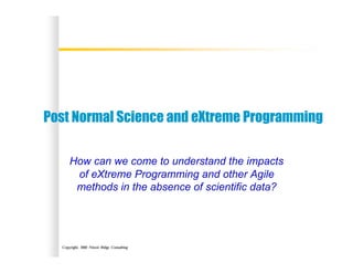 Copyright, 2002 Niwot Ridge Consulting
Post Normal Science and eXtreme Programming
How can we come to understand the impacts
of eXtreme Programming and other Agile
methods in the absence of scientific data?
 