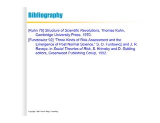 Copyright, 2002 Niwot Ridge Consulting
Bibliography
[Kuhn 70] Structure of Scientific Revolutions, Thomas Kuhn,
Cambridge University Press, 1970.
[Functowicz 92] “Three Kinds of Risk Assessment and the
Emergence of Post Normal Science,” S. O. Funtowicz and J. R.
Raveyz, in Social Theories of Risk, S. Krimsky and D. Golding
editors, Greenwood Publishing Group, 1992.
 
