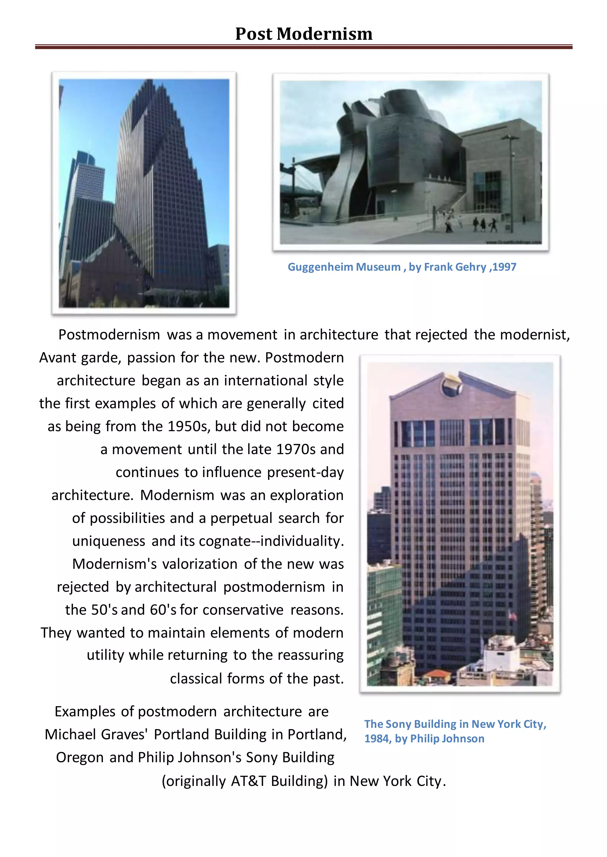 Post Modernism
Guggenheim Museum , by Frank Gehry ,1997
Postmodernism was a movement in architecture that rejected the modernist,
Avant garde, passion for the new. Postmodern
architecture began as an international style
the first examples of which are generally cited
as being from the 1950s, but did not become
a movement until the late 1970s and
continues to influence present-day
architecture. Modernism was an exploration
of possibilities and a perpetual search for
uniqueness and its cognate--individuality.
Modernism's valorization of the new was
rejected by architectural postmodernism in
the 50's and 60's for conservative reasons.
They wanted to maintain elements of modern
utility while returning to the reassuring
classical forms of the past.
Examples of postmodern architecture are
Michael Graves' Portland Building in Portland,
Oregon and Philip Johnson's Sony Building
The Sony Building in New York City,
1984, by Philip Johnson
(originally AT&T Building) in New York City.