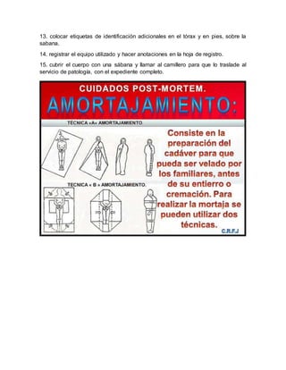 13. colocar etiquetas de identificación adicionales en el tórax y en pies, sobre la
sabana.
14. registrar el equipo utilizado y hacer anotaciones en la hoja de registro.
15. cubrir el cuerpo con una sábana y llamar al camillero para que lo traslade al
servicio de patología, con el expediente completo.
 