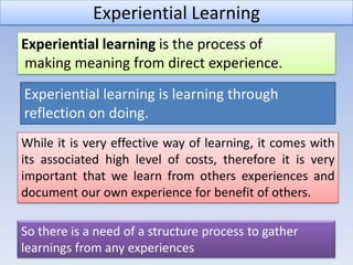 Experiential Learning
Experiential learning is the process of
making meaning from direct experience.
Experiential learning is learning through
reflection on doing.
While it is very effective way of learning, it comes with
its associated high level of costs, therefore it is very
important that we learn from others experiences and
document our own experience for benefit of others.

So there is a need of a structure process to gather
learnings from any experiences
 