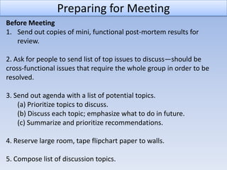 Preparing for Meeting
Before Meeting
1. Send out copies of mini, functional post-mortem results for
   review.

2. Ask for people to send list of top issues to discuss—should be
cross-functional issues that require the whole group in order to be
resolved.

3. Send out agenda with a list of potential topics.
    (a) Prioritize topics to discuss.
    (b) Discuss each topic; emphasize what to do in future.
    (c) Summarize and prioritize recommendations.

4. Reserve large room, tape flipchart paper to walls.

5. Compose list of discussion topics.
 