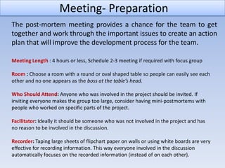 Meeting- Preparation
The post-mortem meeting provides a chance for the team to get
together and work through the important issues to create an action
plan that will improve the development process for the team.

Meeting Length : 4 hours or less, Schedule 2-3 meeting if required with focus group

Room : Choose a room with a round or oval shaped table so people can easily see each
other and no one appears as the boss at the table’s head.

Who Should Attend: Anyone who was involved in the project should be invited. If
inviting everyone makes the group too large, consider having mini-postmortems with
people who worked on specific parts of the project.

Facilitator: Ideally it should be someone who was not involved in the project and has
no reason to be involved in the discussion.

Recorder: Taping large sheets of flipchart paper on walls or using white boards are very
effective for recording information. This way everyone involved in the discussion
automatically focuses on the recorded information (instead of on each other).
 