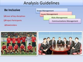 Analysis Guidelines
Be Inclusive                   Scope Management
                                  Issues Management
Cover all key disciplines
                                            Risks Management
Project Participants                        Communications Management
Stakeholders
 