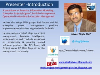 Presenter -Introduction
A practitioner of Analytics, Information Modelling,
Enterprise ProjectProgram Portfolio Management,
Operational Productivity & Execution Management.

He has also setup PMO groups, PM Forums and led
enterprise    project       management         products
implementation initiatives at global scale for MNCs.
He also writes articles/ blogs on project                            Jaiveer Singh, PMP
management, business intelligence,
social analytics and conducts workshops
on productivity & planning related                                    @ singhjaiveer
software products like MS Excel, MS
Project, Axure RP, Mind Map etc for the
management community.                                     http://www.slideshare.net/Jaiveer



                                                          www.singhjaiveer.blogspot.com

                                     www.project-management-practice.blogspot.com
 