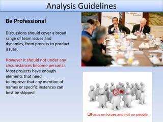 Analysis Guidelines
Be Professional
Discussions should cover a broad
range of team issues and
dynamics, from process to product
issues.

However it should not under any
circumstances become personal.
Most projects have enough
elements that need
to improve that any mention of
names or specific instances can
best be skipped



                                    Focus on issues and not on people
 