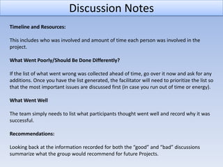 Discussion Notes
Timeline and Resources:

This includes who was involved and amount of time each person was involved in the
project.

What Went Poorly/Should Be Done Differently?

If the list of what went wrong was collected ahead of time, go over it now and ask for any
additions. Once you have the list generated, the facilitator will need to prioritize the list so
that the most important issues are discussed first (in case you run out of time or energy).

What Went Well

The team simply needs to list what participants thought went well and record why it was
successful.

Recommendations:

Looking back at the information recorded for both the “good” and “bad” discussions
summarize what the group would recommend for future Projects.
 
