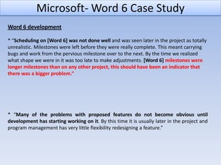 Microsoft- Word 6 Case Study
Word 6 development

* “Scheduling on [Word 6] was not done well and was seen later in the project as totally
unrealistic. Milestones were left before they were really complete. This meant carrying
bugs and work from the pervious milestone over to the next. By the time we realized
what shape we were in it was too late to make adjustments. [Word 6] milestones were
longer milestones than on any other project, this should have been an indicator that
there was a bigger problem.”




* “Many of the problems with proposed features do not become obvious until
development has starting working on it. By this time it is usually later in the project and
program management has very little flexibility redesigning a feature.”
 