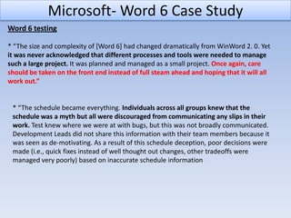 Microsoft- Word 6 Case Study
Word 6 testing

* “The size and complexity of *Word 6+ had changed dramatically from WinWord 2. 0. Yet
it was never acknowledged that different processes and tools were needed to manage
such a large project. It was planned and managed as a small project. Once again, care
should be taken on the front end instead of full steam ahead and hoping that it will all
work out.”


 * “The schedule became everything. Individuals across all groups knew that the
 schedule was a myth but all were discouraged from communicating any slips in their
 work. Test knew where we were at with bugs, but this was not broadly communicated.
 Development Leads did not share this information with their team members because it
 was seen as de-motivating. As a result of this schedule deception, poor decisions were
 made (i.e., quick fixes instead of well thought out changes, other tradeoffs were
 managed very poorly) based on inaccurate schedule information
 