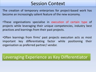 Session Context
The creation of temporary enterprises for project-based work has
become an increasingly salient feature of the new economy.

•These organisations specialise in execution of certain type of
projects while leveraging their unique competencies, industry best
practices and learnings from their past projects.

•Often learnings from firms' past projects execution acts as most
important key differentiating factor while positioning their
organisation as preferred partner/ vendor.


Leveraging Experience as Key Differentiator
 