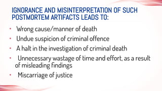 • Wrong cause/manner of death
• Undue suspicion of criminal offence
• A halt in the investigation of criminal death
• Unnecessary wastage of time and effort, as a result
of misleading ﬁndings
• Miscarriage of justice
IGNORANCE AND MISINTERPRETATION OF SUCH
POSTMORTEM ARTIFACTS LEADS TO:
 