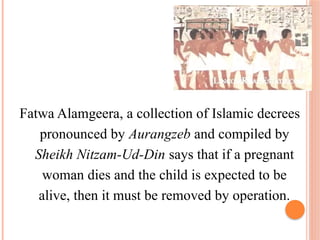 Fatwa Alamgeera, a collection of Islamic decrees
pronounced by Aurangzeb and compiled by
Sheikh Nitzam-Ud-Din says that if a pregnant
woman dies and the child is expected to be
alive, then it must be removed by operation.
 