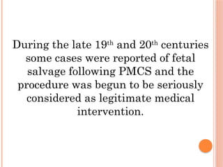During the late 19th
and 20th
centuries
some cases were reported of fetal
salvage following PMCS and the
procedure was begun to be seriously
considered as legitimate medical
intervention.
 