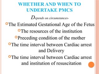 WHETHER AND WHEN TO
UNDERTAKE PMCS
Depends on circumstances-
The Estimated Gestational Age of the Fetus
The resources of the institution
Preceding condition of the mother
The time interval between Cardiac arrest
and Delivery
The time interval between Cardiac arrest
and institution of resuscitation
 