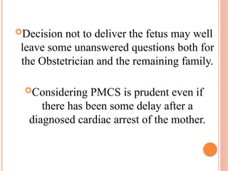 Decision not to deliver the fetus may well
leave some unanswered questions both for
the Obstetrician and the remaining family.
Considering PMCS is prudent even if
there has been some delay after a
diagnosed cardiac arrest of the mother.
 