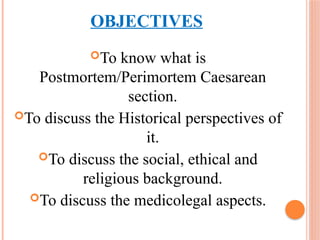 OBJECTIVES
To know what is
Postmortem/Perimortem Caesarean
section.
To discuss the Historical perspectives of
it.
To discuss the social, ethical and
religious background.
To discuss the medicolegal aspects.
 