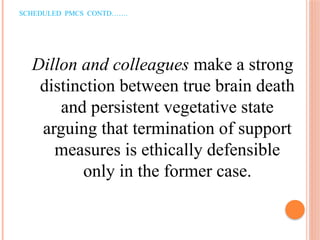 SCHEDULED PMCS CONTD…….
Dillon and colleagues make a strong
distinction between true brain death
and persistent vegetative state
arguing that termination of support
measures is ethically defensible
only in the former case.
 