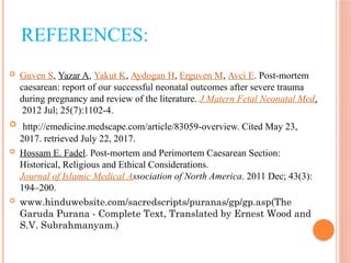 REFERENCES:
 Guven S, Yazar A, Yakut K, Aydogan H, Erguven M, Avci E. Post-mortem
caesarean: report of our successful neonatal outcomes after severe trauma
during pregnancy and review of the literature. J Matern Fetal Neonatal Med.
2012 Jul; 25(7):1102-4.
 http://emedicine.medscape.com/article/83059-overview. Cited May 23,
2017. retrieved July 22, 2017.
 Hossam E. Fadel. Post-mortem and Perimortem Caesarean Section:
Historical, Religious and Ethical Considerations.
Journal of Islamic Medical Association of North America. 2011 Dec; 43(3):
194–200.
 www.hinduwebsite.com/sacredscripts/puranas/gp/gp.asp(The
Garuda Purana - Complete Text, Translated by Ernest Wood and
S.V. Subrahmanyam.)
 