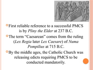 First reliable reference to a successful PMCS
is by Pliny the Elder at 237 B.C.
The term “Caesarean” comes from the ruling
(Lex Regia later Lex Caesare) of Numa
Pompilius at 715 B.C.
By the middle ages, the Catholic Church was
releasing edicts requiring PMCS to be
conducted mandatorily.
 
