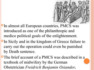 In almost all European countries, PMCS was
introduced as one of the philanthropic and
medico political goals of the enlightenment.
In Sicily and in the kingdom of Greece failure to
carry out the operation could even be punished
by Death sentence.
The brief account of a PMCS was described in a
textbook of midwifery by the German
Obstetrician Freidrich Benjamin Osiander.
 
