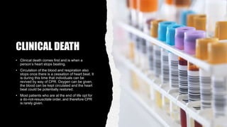 CLINICAL DEATH
• Clinical death comes first and is when a
person’s heart stops beating.
• Circulation of the blood and respiration also
stops once there is a cessation of heart beat. It
is during this time that individuals can be
revived by way of CPR. Oxygen can be given,
the blood can be kept circulated and the heart
beat could be potentially restored.
• Most patients who are at the end of life opt for
a do-not-resuscitate order, and therefore CPR
is rarely given.
 