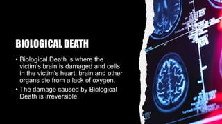 BIOLOGICAL DEATH
• Biological Death is where the
victim’s brain is damaged and cells
in the victim’s heart, brain and other
organs die from a lack of oxygen.
• The damage caused by Biological
Death is irreversible.
 