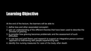Learning Objective
At the end of the lecture, the learners will be able to:
1. define loss and other associated concepts
2. gain an understanding of the different theories that have been used to describe the
process of grieving
3. to consider how grieving becomes problematic and the assessment of such
difficulties
4. to use loss and grief theory and research to support an integrative person-centred
approach to intervening with people experiencing loss.
4. identify the nursing measures for care of the body after death
 