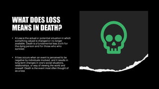 WHAT DOES LOSS
MEANS IN DEATH?
• A Loss is the actual or potential situation in which
something valued is changed or no longer
available. Death is a fundamental loss,both for
the dying person and for those who who
survived.
• A loss occurs when an event is perceived to be
negative by individuals involved, and it results in
long-term changes in one's social situations,
relationships, or way of viewing the world and
oneself. Death is the event most often thought of
as a loss
 