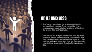 GRIEF AND LOSS
• Grief has no set pattern. It is expressed differently
across different cultures. Some people like to be
expressive and public with their emotions, while others
like to keep their feelings private.
• Most people find that grief lessens with time. A person
who loses a loved one may always carry sadness and
miss the person who has died, but they are able to find
meaning and experience pleasure again. Some people
even find new wisdom and strength after experiences of
loss.
 