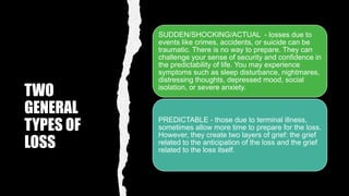 TWO
GENERAL
TYPES OF
LOSS
SUDDEN/SHOCKING/ACTUAL - losses due to
events like crimes, accidents, or suicide can be
traumatic. There is no way to prepare. They can
challenge your sense of security and confidence in
the predictability of life. You may experience
symptoms such as sleep disturbance, nightmares,
distressing thoughts, depressed mood, social
isolation, or severe anxiety.
PREDICTABLE - those due to terminal illness,
sometimes allow more time to prepare for the loss.
However, they create two layers of grief: the grief
related to the anticipation of the loss and the grief
related to the loss itself.
 